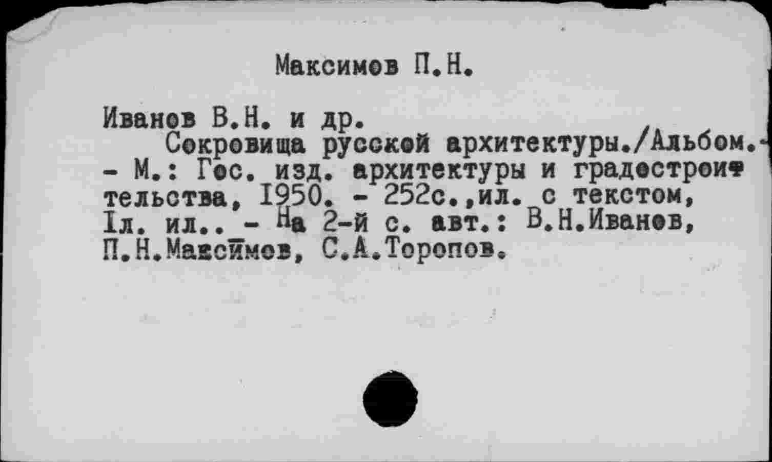 ﻿Максимов П.Н.
Иванов В.Н. и др.
Сокровища русской архитектуры./Альбом - М. : Гос. изд. архитектуры и градестроич» тельства, 1950. - 252с.,ил. с текстом, 1л. ил.. - «а 2-й с. авт.: В.Н.Иванов, П.Н.Маасймов, С.А.Торопов,